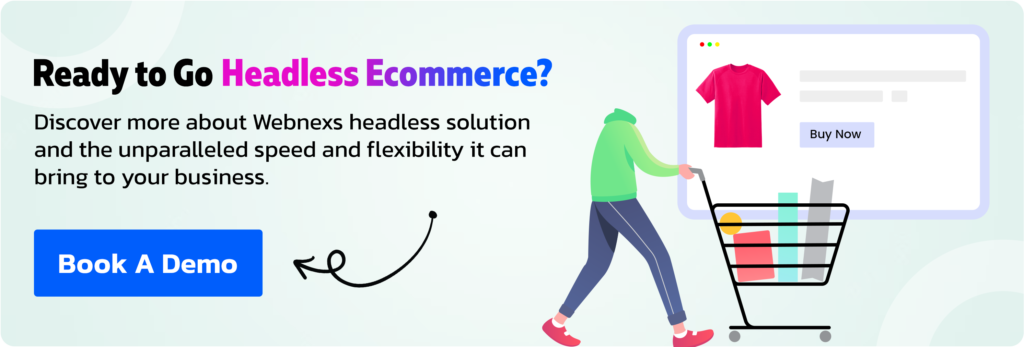 Ready to Go Headless ECommerce? Discover more about Webnexs headless solution and the unparalleled speed and flexibility it can bring to your business. Book A Demo